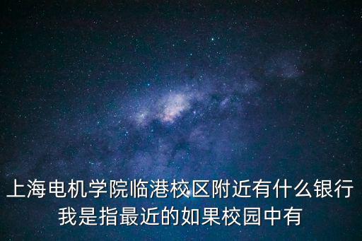上海電機學院臨港校區，上海電機學院臨港校區附近有什么銀行我是指最近的如果校園中有