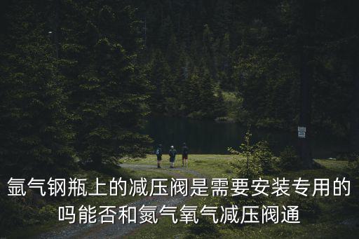 氬氣鋼瓶上的減壓閥是需要安裝專用的嗎能否和氮氣氧氣減壓閥通