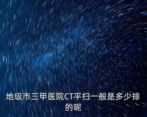 地級市三甲醫院CT平掃一般是多少排的呢