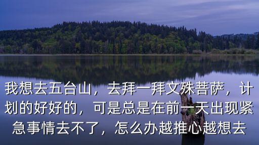 我想去五臺山，去拜一拜文殊菩薩，計劃的好好的，可是總是在前一天出現(xiàn)緊急事情去不了，怎么辦越推心越想去