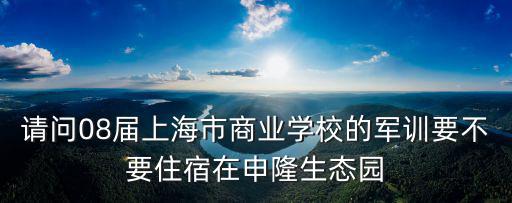 請問08屆上海市商業(yè)學(xué)校的軍訓(xùn)要不要住宿在申隆生態(tài)園