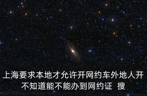 上海網約車新政，上海要求本地才允許開網約車外地人開不知道能不能辦到網約證  搜
