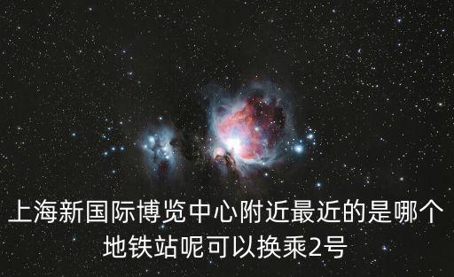 上海新國際博覽中心附近最近的是哪個地鐵站呢可以換乘2號