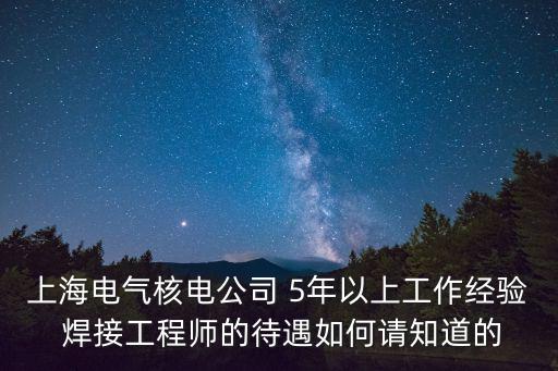 上海電氣核電公司 5年以上工作經驗 焊接工程師的待遇如何請知道的