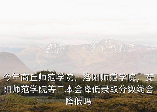 今年商丘師范學(xué)院，洛陽師范學(xué)院，安陽師范學(xué)院等二本會降低錄取分?jǐn)?shù)線會降低嗎
