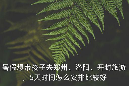 暑假想帶孩子去鄭州、洛陽、開封旅游，5天時間怎么安排比較好