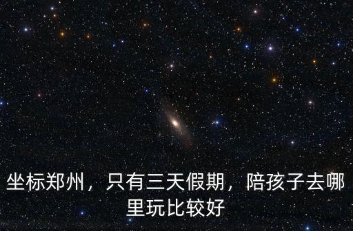 坐標鄭州，只有三天假期，陪孩子去哪里玩比較好