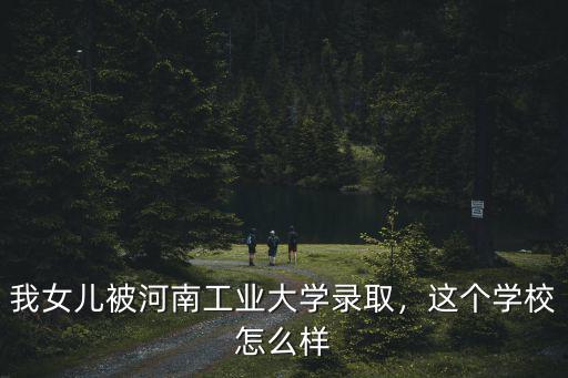 我女兒被河南工業(yè)大學錄取，這個學校怎么樣