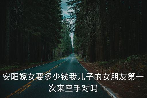 安陽嫁女要多少錢我兒子的女朋友第一次來空手對嗎