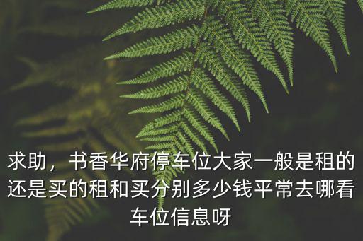 求助，書香華府停車位大家一般是租的還是買的租和買分別多少錢平常去哪看車位信息呀