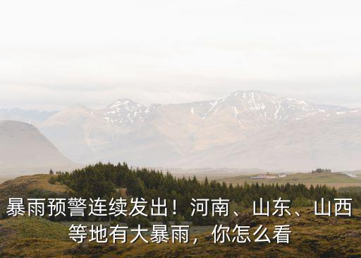 暴雨預警連續發出！河南、山東、山西等地有大暴雨，你怎么看