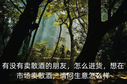 有沒有賣散酒的朋友，怎么進貨，想在市場賣散酒，請問生意怎么樣