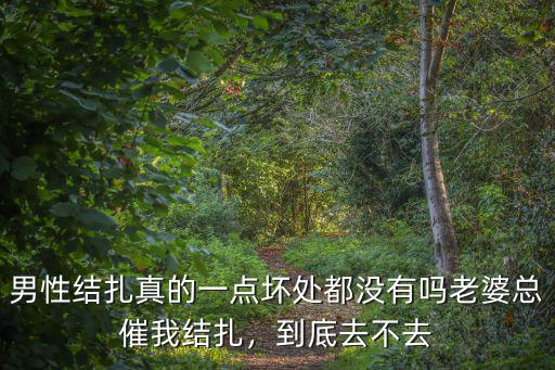男性結扎真的一點壞處都沒有嗎老婆總催我結扎，到底去不去