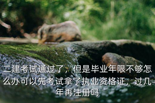 二建考試通過了，但是畢業年限不夠怎么辦可以先考試拿了執業資格證，過幾年再注冊嗎