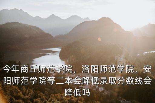 今年商丘師范學院，洛陽師范學院，安陽師范學院等二本會降低錄取分數線會降低嗎