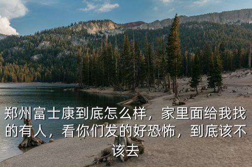 鄭州富士康到底怎么樣，家里面給我找的有人，看你們發的好恐怖，到底該不該去