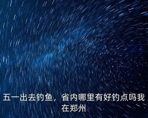 五一出去釣魚，省內哪里有好釣點嗎我在鄭州