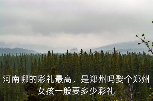 河南哪的彩禮最高，是鄭州嗎娶個鄭州女孩一般要多少彩禮