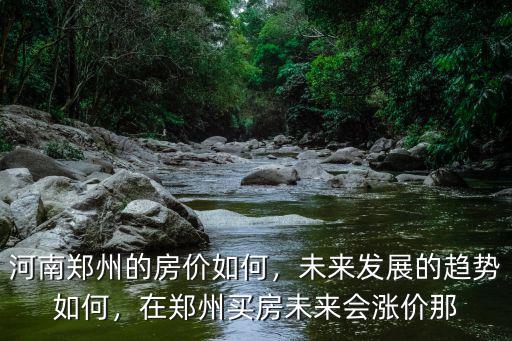 河南鄭州的房價如何，未來發展的趨勢如何，在鄭州買房未來會漲價那