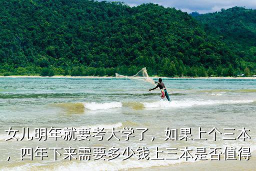 女兒明年就要考大學了，如果上個三本，四年下來需要多少錢上三本是否值得