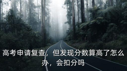 高考申請復查，但發現分數算高了怎么辦，會扣分嗎