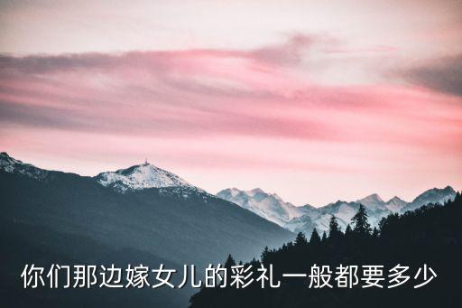 信陽嫁閨女要財里多少,嫁閨女多少彩禮合適
