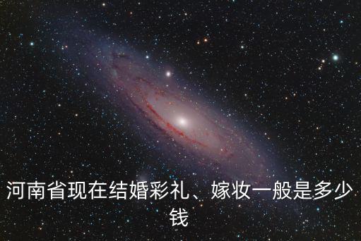 河南省現在結婚彩禮、嫁妝一般是多少錢