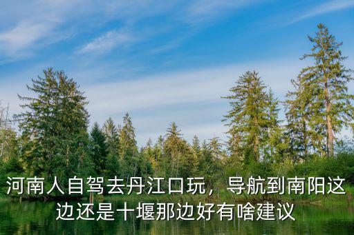 河南人自駕去丹江口玩，導航到南陽這邊還是十堰那邊好有啥建議