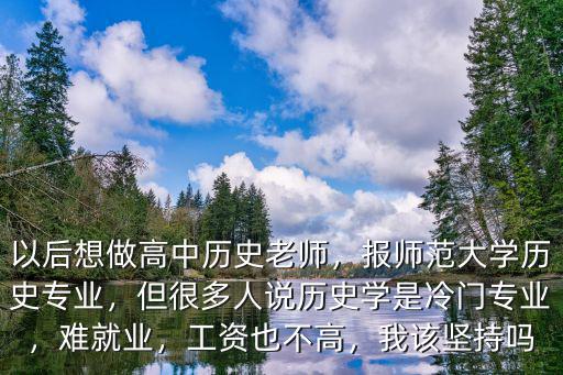 以后想做高中歷史老師，報師范大學歷史專業，但很多人說歷史學是冷門專業，難就業，工資也不高，我該堅持嗎
