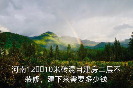 河南12??10米磚混自建房二層不裝修，建下來需要多少錢