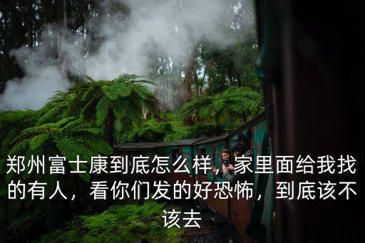 鄭州富士康到底怎么樣，家里面給我找的有人，看你們發的好恐怖，到底該不該去