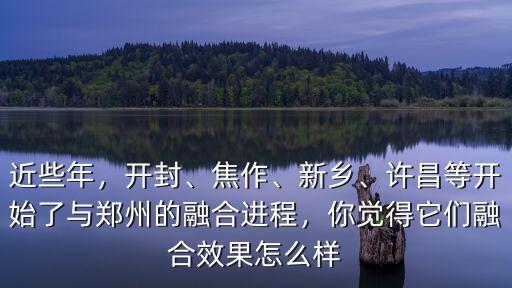 近些年，開封、焦作、新鄉、許昌等開始了與鄭州的融合進程，你覺得它們融合效果怎么樣