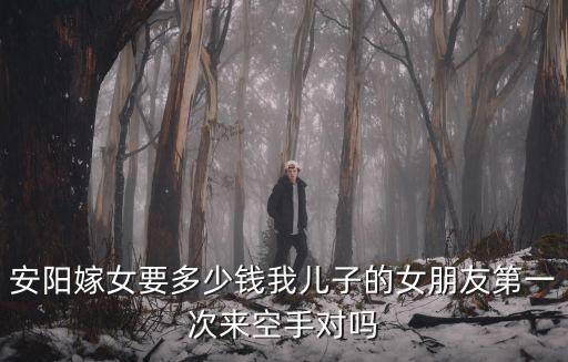安陽(yáng)嫁女要多少錢我兒子的女朋友第一次來(lái)空手對(duì)嗎