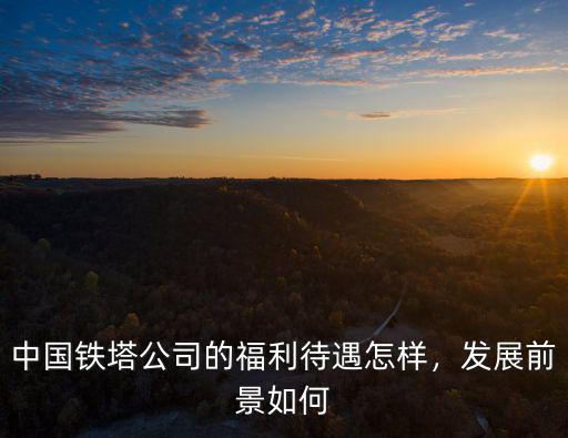 鶴壁鐵塔公司怎么樣,校招進中國鐵塔怎么樣