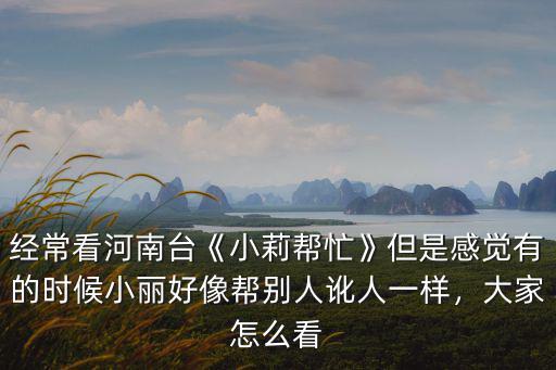 經常看河南臺《小莉幫忙》但是感覺有的時候小麗好像幫別人訛人一樣，大家怎么看
