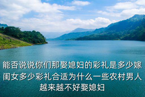 能否說說你們那娶媳婦的彩禮是多少嫁閨女多少彩禮合適為什么一些農村男人越來越不好娶媳婦