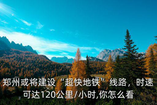 鄭州或將建設“超快地鐵”線路，時速可達120公里/小時,你怎么看