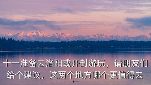 十一準備去洛陽或開封游玩，請朋友們給個建議，這兩個地方哪個更值得去