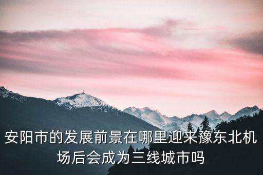 安陽市的發展前景在哪里迎來豫東北機場后會成為三線城市嗎