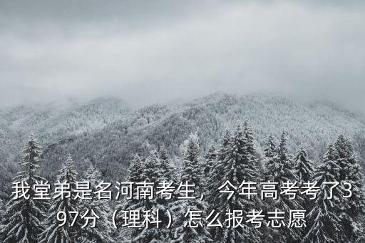 我堂弟是名河南考生，今年高考考了397分（理科）怎么報考志愿