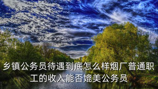 鄉鎮公務員待遇到底怎么樣煙廠普通職工的收入能否媲美公務員