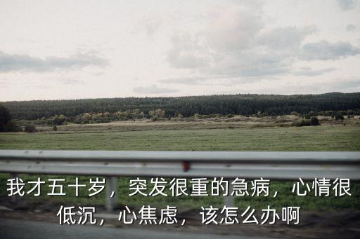 我才五十歲，突發很重的急病，心情很低沉，心焦慮，該怎么辦啊