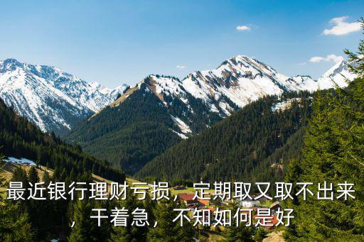 最近銀行理財虧損，定期取又取不出來，干著急，不知如何是好