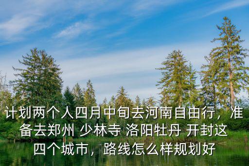 計劃兩個人四月中旬去河南自由行，準備去鄭州 少林寺 洛陽牡丹 開封這四個城市，路線怎么樣規劃好