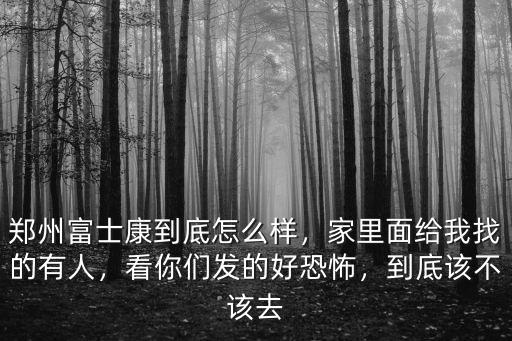 鄭州富士康到底怎么樣，家里面給我找的有人，看你們發的好恐怖，到底該不該去