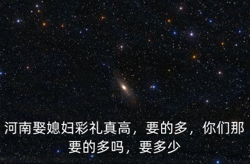 河南娶媳婦彩禮真高，要的多，你們那要的多嗎，要多少