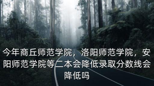 今年商丘師范學院，洛陽師范學院，安陽師范學院等二本會降低錄取分數線會降低嗎