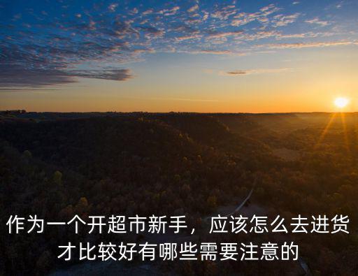 作為一個(gè)開超市新手，應(yīng)該怎么去進(jìn)貨才比較好有哪些需要注意的