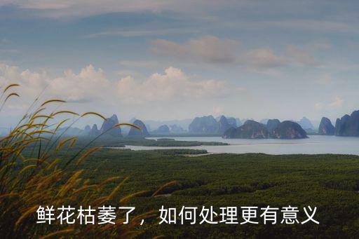 鮮花枯萎了，如何處理更有意義