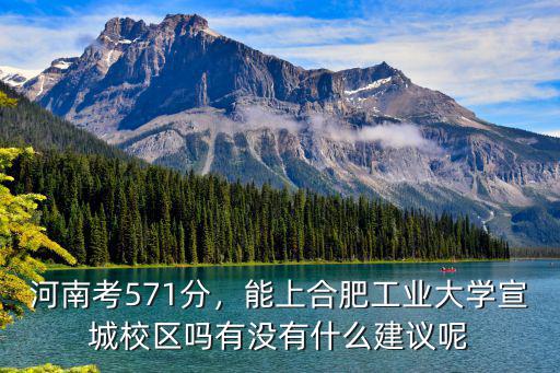 河南考571分，能上合肥工業大學宣城校區嗎有沒有什么建議呢